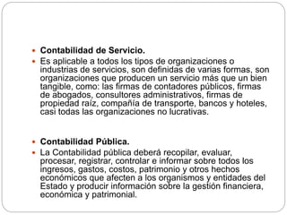  Contabilidad de Servicio.
 Es aplicable a todos los tipos de organizaciones o
industrias de servicios, son definidas de varias formas, son
organizaciones que producen un servicio más que un bien
tangible, como: las firmas de contadores públicos, firmas
de abogados, consultores administrativos, firmas de
propiedad raíz, compañía de transporte, bancos y hoteles,
casi todas las organizaciones no lucrativas.
 Contabilidad Pública.
 La Contabilidad pública deberá recopilar, evaluar,
procesar, registrar, controlar e informar sobre todos los
ingresos, gastos, costos, patrimonio y otros hechos
económicos que afecten a los organismos y entidades del
Estado y producir información sobre la gestión financiera,
económica y patrimonial.
 