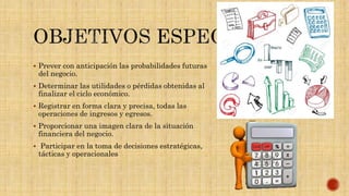  Prever con anticipación las probabilidades futuras
del negocio.
 Determinar las utilidades o pérdidas obtenidas al
finalizar el ciclo económico.
 Registrar en forma clara y precisa, todas las
operaciones de ingresos y egresos.
 Proporcionar una imagen clara de la situación
financiera del negocio.
 Participar en la toma de decisiones estratégicas,
tácticas y operacionales
 