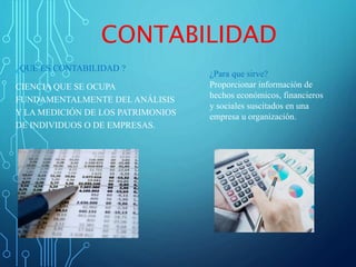 CONTABILIDAD
¿QUÉ ES CONTABILIDAD ?
CIENCIA QUE SE OCUPA
FUNDAMENTALMENTE DEL ANÁLISIS
Y LA MEDICIÓN DE LOS PATRIMONIOS
DE INDIVIDUOS O DE EMPRESAS.
¿Para que sirve?
Proporcionar información de
hechos económicos, financieros
y sociales suscitados en una
empresa u organización.
 