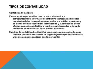 TIPOS DE CONTABILIDAD
Contabilidad Financiera.
Es una técnica que se utiliza para producir sistemática y
estructuradamente información cuantitativa expresada en unidades
monetarias de las transacciones que realiza una entidad económica y
de ciertos eventos económicos identificables y cuantificables que la
afectan, con objeto de facilitar a los diversos interesados la toma de
decisiones en relación con dicha entidad económica.
Este tipo de contabilidad se identifica con nuestra empresa debido a que
tenemos que llevar las cuentas de pago e ingresos que entran en estas
y los eventos patrocinadores que la representan
 