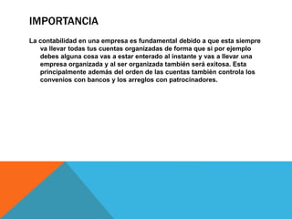 IMPORTANCIA
La contabilidad en una empresa es fundamental debido a que esta siempre
va llevar todas tus cuentas organizadas de forma que si por ejemplo
debes alguna cosa vas a estar enterado al instante y vas a llevar una
empresa organizada y al ser organizada también será exitosa. Esta
principalmente además del orden de las cuentas también controla los
convenios con bancos y los arreglos con patrocinadores.
 