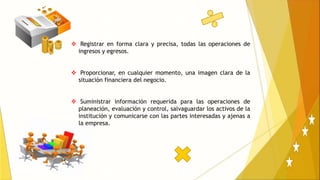  Registrar en forma clara y precisa, todas las operaciones de
ingresos y egresos.
 Proporcionar, en cualquier momento, una imagen clara de la
situación financiera del negocio.
 Suministrar información requerida para las operaciones de
planeación, evaluación y control, salvaguardar los activos de la
institución y comunicarse con las partes interesadas y ajenas a
la empresa.
 