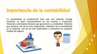 La contabilidad es fundamental para que una empresa consiga
mantener un buen funcionamiento en sus cuentas y trayectoria
financiera controlando factores que garanticen su estabilidad .Tenemos
que destacar uno de los más importantes, hablamos de la contabilidad
en la empresa, uno de los más importantes y necesarios en cualquier
modelo de negocio.
 