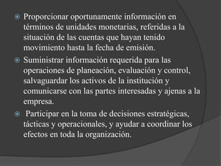  Proporcionar oportunamente información en
términos de unidades monetarias, referidas a la
situación de las cuentas que hayan tenido
movimiento hasta la fecha de emisión.
 Suministrar información requerida para las
operaciones de planeación, evaluación y control,
salvaguardar los activos de la institución y
comunicarse con las partes interesadas y ajenas a la
empresa.
 Participar en la toma de decisiones estratégicas,
tácticas y operacionales, y ayudar a coordinar los
efectos en toda la organización.
 