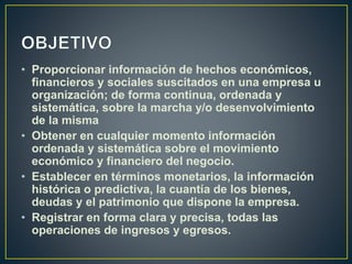 • Proporcionar información de hechos económicos,
financieros y sociales suscitados en una empresa u
organización; de forma continua, ordenada y
sistemática, sobre la marcha y/o desenvolvimiento
de la misma
• Obtener en cualquier momento información
ordenada y sistemática sobre el movimiento
económico y financiero del negocio.
• Establecer en términos monetarios, la información
histórica o predictiva, la cuantía de los bienes,
deudas y el patrimonio que dispone la empresa.
• Registrar en forma clara y precisa, todas las
operaciones de ingresos y egresos.
 