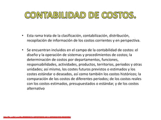 • Esta rama trata de la clasificación, contabilización, distribución,
recopilación de información de los costos corrientes y en perspectiva.
• Se encuentran incluidos en el campo de la contabilidad de costos: el
diseño y la operación de sistemas y procedimientos de costos; la
determinación de costos por departamentos, funciones,
responsabilidades, actividades, productos, territorios, periodos y otras
unidades; así mismo, los costes futuros previstos o estimados y los
costes estándar o deseados, así como también los costos históricos; la
comparación de los costos de diferentes periodos; de los costos reales
con los costos estimados, presupuestados o estándar, y de los costos
alternativo
 