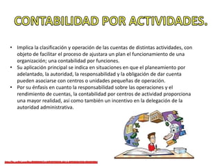 • Implica la clasificación y operación de las cuentas de distintas actividades, con
objeto de facilitar el proceso de ajustara un plan el funcionamiento de una
organización; una contabilidad por funciones.
• Su aplicación principal se indica en situaciones en que el planeamiento por
adelantado, la autoridad, la responsabilidad y la obligación de dar cuenta
pueden asociarse con centros o unidades pequeñas de operación.
• Por su énfasis en cuanto la responsabilidad sobre las operaciones y el
rendimiento de cuentas, la contabilidad por centros de actividad proporciona
una mayor realidad, así como también un incentivo en la delegación de la
autoridad administrativa.
 