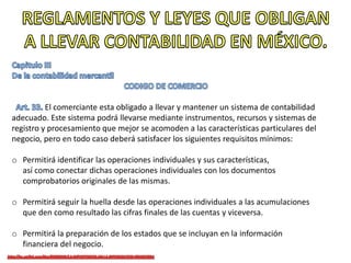 El comerciante esta obligado a llevar y mantener un sistema de contabilidad
adecuado. Este sistema podrá llevarse mediante instrumentos, recursos y sistemas de
registro y procesamiento que mejor se acomoden a las características particulares del
negocio, pero en todo caso deberá satisfacer los siguientes requisitos mínimos:
o Permitirá identificar las operaciones individuales y sus características,
así como conectar dichas operaciones individuales con los documentos
comprobatorios originales de las mismas.
o Permitirá seguir la huella desde las operaciones individuales a las acumulaciones
que den como resultado las cifras finales de las cuentas y viceversa.
o Permitirá la preparación de los estados que se incluyan en la información
financiera del negocio.
 