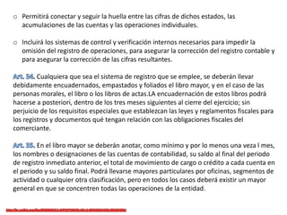 o Permitirá conectar y seguir la huella entre las cifras de dichos estados, las
acumulaciones de las cuentas y las operaciones individuales.
o Incluirá los sistemas de control y verificación internos necesarios para impedir la
omisión del registro de operaciones, para asegurar la corrección del registro contable y
para asegurar la corrección de las cifras resultantes.
Cualquiera que sea el sistema de registro que se emplee, se deberán llevar
debidamente encuadernados, empastados y foliados el libro mayor, y en el caso de las
personas morales, el libro o los libros de actas.LA encuadernación de estos libros podrá
hacerse a posteriori, dentro de los tres meses siguientes al cierre del ejercicio; sin
perjuicio de los requisitos especiales que establezcan las leyes y reglamentos fiscales para
los registros y documentos qué tengan relación con las obligaciones fiscales del
comerciante.
En el libro mayor se deberán anotar, como mínimo y por lo menos una veza l mes,
los nombres o designaciones de las cuentas de contabilidad, su saldo al final del periodo
de registro inmediato anterior, el total de movimiento de cargo o crédito a cada cuenta en
el periodo y su saldo final. Podrá llevarse mayores particulares por oficinas, segmentos de
actividad o cualquier otra clasificación, pero en todos los casos deberá existir un mayor
general en que se concentren todas las operaciones de la entidad.
 