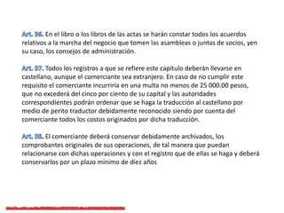 En el libro o los libros de las actas se harán constar todos los acuerdos
relativos a la marcha del negocio que tomen las asambleas o juntas de socios, yen
su caso, los consejos de administración.
Todos los registros a que se refiere este capítulo deberán llevarse en
castellano, aunque el comerciante sea extranjero. En caso de no cumplir este
requisito el comerciante incurriría en una multa no menos de 25 000.00 pesos,
que no excederá del cinco por ciento de su capital y las autoridades
correspondientes podrán ordenar que se haga la traducción al castellano por
medio de perito traductor debidamente reconocido siendo por cuenta del
comerciante todos los costos originados por dicha traducción.
El comerciante deberá conservar debidamente archivados, los
comprobantes originales de sus operaciones, de tal manera que puedan
relacionarse con dichas operaciones y con el registro que de ellas se haga y deberá
conservarlos por un plazo mínimo de diez años
 