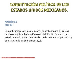 Son obligaciones de los mexicanos contribuir para los gastos
públicos, así de la federación como del distrito federal o del
estado y municipio en que residan de la manera proporcional y
equitativa que dispongan las leyes.
 