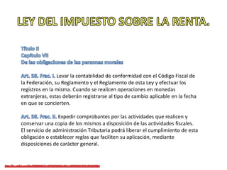 Levar la contabilidad de conformidad con el Código Fiscal de
la Federación, su Reglamento y el Reglamento de esta Ley y efectuar los
registros en la misma. Cuando se realicen operaciones en monedas
extranjeras, estas deberán registrarse al tipo de cambio aplicable en la fecha
en que se concierten.
Expedir comprobantes por las actividades que realicen y
conservar una copia de los mismos a disposición de las actividades fiscales.
El servicio de administración Tributaria podrá liberar el cumplimiento de esta
obligación o establecer reglas que faciliten su aplicación, mediante
disposiciones de carácter general.
 