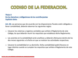 Las personas que de acuerdo con las disposiciones fiscales estén obligados a
llevar contabilidad, deberán observar las siguientes reglas:
o Llevaran los sistemas y registros contables que señale el Reglamento de este
Código, los que deberán reunir los requisitos que establezca dicho Reglamento.
o Los asientos en la contabilidad serán analíticos y deberán efectuarse dentro de los
dos meses siguientes a la fecha en que se realicen las actividades respectivas.
o Llevaran la contabilidad en su domicilio. Dicha contabilidad podrá llevarse en
lugar distinto cuando se cumplen los requisitos que señale el Reglamento de este
Código.
 