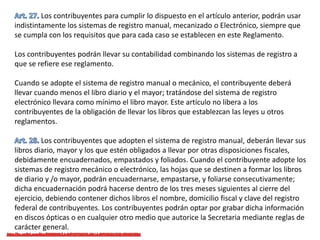 Los contribuyentes para cumplir lo dispuesto en el artículo anterior, podrán usar
indistintamente los sistemas de registro manual, mecanizado o Electrónico, siempre que
se cumpla con los requisitos que para cada caso se establecen en este Reglamento.
Los contribuyentes podrán llevar su contabilidad combinando los sistemas de registro a
que se refiere ese reglamento.
Cuando se adopte el sistema de registro manual o mecánico, el contribuyente deberá
llevar cuando menos el libro diario y el mayor; tratándose del sistema de registro
electrónico llevara como mínimo el libro mayor. Este artículo no libera a los
contribuyentes de la obligación de llevar los libros que establezcan las leyes u otros
reglamentos.
Los contribuyentes que adopten el sistema de registro manual, deberán llevar sus
libros diario, mayor y los que estén obligados a llevar por otras disposiciones fiscales,
debidamente encuadernados, empastados y foliados. Cuando el contribuyente adopte los
sistemas de registro mecánico o electrónico, las hojas que se destinen a formar los libros
de diario y /o mayor, podrán encuadernarse, empastarse, y foliarse consecutivamente;
dicha encuadernación podrá hacerse dentro de los tres meses siguientes al cierre del
ejercicio, debiendo contener dichos libros el nombre, domicilio fiscal y clave del registro
federal de contribuyentes. Los contribuyentes podrán optar por grabar dicha información
en discos ópticas o en cualquier otro medio que autorice la Secretaria mediante reglas de
carácter general.
 