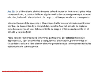 En el libro diario, el contribuyente deberá anotar en forma descriptiva todas
sus operaciones, actos o actividades siguiendo el orden cronológico en que estas se
efectúen, indicando el movimiento de cargo o crédito que a cada una corresponda.
Información que debe contener el libro mayor. En libro mayor deberán anotárselos
nombres de las cuentas de la contabilidad, su saldo final del periodo de registro
inmediato anterior, el total del movimiento de cargo o crédito a cada cuenta en el
periodo y su saldo final.
Podrá llevarse los libros diario y mayores, particulares, por establecimientos o
dependencias, tipos de actividad o cualquier otra clasificación, pero en todos los
casos deberá existir el libro diario y el mayor general en que se concentren todas las
operaciones del contribuyente.
 