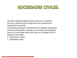 Son todas aquellas organizaciones cuyos socios combinan
recursos y esfuerzos para el logro de un fin económico sin
especulación comercial,
a este grupo pertenecen comúnmente los negocios que prestan
servicios profesionales, culturales y, ó sociales, Estas entidades
tienen su marco Legal entre otras Leyes en el Código Civil y se
clasifican como sigue:
 Asociaciones civiles
 Sociedades civiles
 