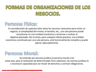 En consideración de aspectos tales como los recursos necesarios para iniciar un
negocio, la complejidad del mismo, el tamaño, etc., una sola persona puede
constituirse en una entidad económica y comenzar a realizar el
objetivo planeado. Por lo tanto, para cualquier efecto practico, una entidad
económica constituida por una sola persona, está funcionalmente completa y puede
operar adecuadamente.
Se entiende por persona jurídica (o persona moral) a los
entes que, para la realización de determinados fines colectivos, las normas jurídicas le
s reconocen capacidad para ser titular de derechos y contraer obligaciones.
 