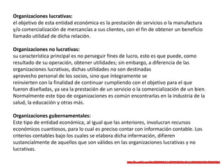 Organizaciones lucrativas:
el objetivo de esta entidad económica es la prestación de servicios o la manufactura
y/o comercialización de mercancías a sus clientes, con el fin de obtener un beneficio
llamado utilidad de dicha relación.
Organizaciones no lucrativas:
su característica principal es no perseguir fines de lucro, esto es que puede, como
resultado de su operación, obtener utilidades; sin embargo, a diferencia de las
organizaciones lucrativas, dichas utilidades no son destinadas
aprovecho personal de los socios, sino que íntegramente se
reinvierten con la finalidad de continuar cumpliendo con el objetivo para el que
fueron diseñadas, ya sea la prestación de un servicio o la comercialización de un bien.
Normalmente este tipo de organizaciones es común encontrarlas en la industria de la
salud, la educación y otras más.
Organizaciones gubernamentales:
Este tipo de entidad económica, al igual que las anteriores, involucran recursos
económicos cuantiosos, para lo cual es preciso contar con información contable. Los
criterios contables bajo los cuales se elabora dicha información, difieren
sustancialmente de aquellos que son válidos en las organizaciones lucrativas y no
lucrativas.
 