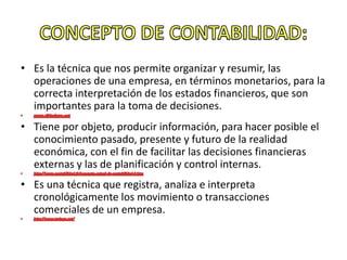 • Es la técnica que nos permite organizar y resumir, las
operaciones de una empresa, en términos monetarios, para la
correcta interpretación de los estados financieros, que son
importantes para la toma de decisiones.
• Tiene por objeto, producir información, para hacer posible el
conocimiento pasado, presente y futuro de la realidad
económica, con el fin de facilitar las decisiones financieras
externas y las de planificación y control internas.
• Es una técnica que registra, analiza e interpreta
cronológicamente los movimiento o transacciones
comerciales de un empresa.
 