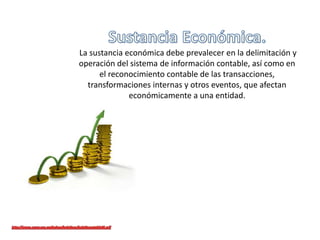 La sustancia económica debe prevalecer en la delimitación y
operación del sistema de información contable, así como en
el reconocimiento contable de las transacciones,
transformaciones internas y otros eventos, que afectan
económicamente a una entidad.
 
