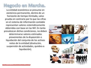 La entidad económica se presume en
existencia permanente, dentro de un
horizonte de tiempo ilimitado, salvo
prueba en contrario por lo que las cifras
en el sistema de información contable
representan valores sistemáticamente
obtenidos con base en las NIF. En tanto
prevalezcan dichas condiciones, no deben
determinarse valores estimados
provenientes de la disposición o
liquidación del conjunto de los activos
netos de la entidad (disolución,
suspensión de actividades, quiebra o
liquidación).
 