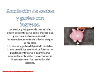 Los costos y los gastos de una entidad
deben de identificarse con el ingreso que
generen en el mismo periodo,
independientemente de la fecha en que
se realicen.
Los costos y gastos del periodo contable
cuyos beneficios económicos futuros no
pueden identificarse o cuantificarse
razonablemente deben de reconocerse
directamente en los resultados del
periodo.
 