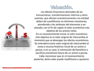 Los efectos financieros derivados de las
transacciones, transformaciones internas y otros
eventos, que afectan económicamente a la entidad
deben de cuantificarse en términos monetarios,
atendiendo a los atributos del elemento a ser
valuado, con el fin de captar el valor económico más
objetivo de los activos netos.
En un reconocimiento inicial, el valor económico
más objetivo es el valor original de intercambio al
momento que se devengan los efectos económicos.
Se entenderá como valor original de intercambio el
costo o recurso histórico inicial de un activo o
pasivo, o en su caso, la estimación del beneficio o
sacrificio económico futuro de un activo o pasivo.
Cabe mencionar que en el reconocimiento
posterior, dicho valor puede modificarse o ajustarse.
 
