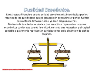 La estructura financiera de una entidad económica está constituida por los
recursos de los que dispone para la consecución de sus fines y por las fuentes
para obtener dichos recursos, ya sean propias o ajenas.
Derivado de lo anterior se destaca que los activos representan recursos
económicos con los que cuenta la entidad, en tanto que los pasivos y el capital
contable o patrimonio representan participaciones en la obtención de dichos
recursos.
 