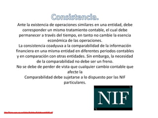 Ante la existencia de operaciones similares en una entidad, debe
corresponder un mismo tratamiento contable, el cual debe
permanecer a través del tiempo, en tanto no cambie la esencia
económica de las operaciones.
La consistencia coadyuva a la comparabilidad de la información
financiera en una misma entidad en diferentes periodos contables
y en comparación con otras entidades. Sin embargo, la necesidad
de la comparabilidad no debe ser un freno.
No se debe de perder de vista que cualquier cambio contable que
afecte la
Comparabilidad debe sujetarse a lo dispuesto por las NIF
particulares.
 