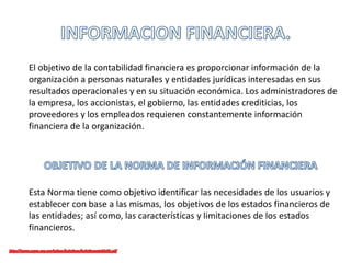 El objetivo de la contabilidad financiera es proporcionar información de la
organización a personas naturales y entidades jurídicas interesadas en sus
resultados operacionales y en su situación económica. Los administradores de
la empresa, los accionistas, el gobierno, las entidades crediticias, los
proveedores y los empleados requieren constantemente información
financiera de la organización.
Esta Norma tiene como objetivo identificar las necesidades de los usuarios y
establecer con base a las mismas, los objetivos de los estados financieros de
las entidades; así como, las características y limitaciones de los estados
financieros.
 