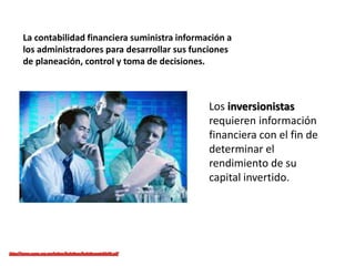 La contabilidad financiera suministra información a
los administradores para desarrollar sus funciones
de planeación, control y toma de decisiones.
Los inversionistas
requieren información
financiera con el fin de
determinar el
rendimiento de su
capital invertido.
 