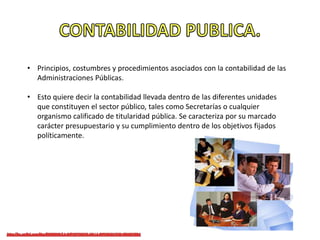• Principios, costumbres y procedimientos asociados con la contabilidad de las
Administraciones Públicas.
• Esto quiere decir la contabilidad llevada dentro de las diferentes unidades
que constituyen el sector público, tales como Secretarías o cualquier
organismo calificado de titularidad pública. Se caracteriza por su marcado
carácter presupuestario y su cumplimiento dentro de los objetivos fijados
políticamente.
 