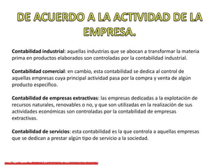 Contabilidad industrial: aquellas industrias que se abocan a transformar la materia
prima en productos elaborados son controladas por la contabilidad industrial.
Contabilidad comercial: en cambio, esta contabilidad se dedica al control de
aquellas empresas cuya principal actividad pasa por la compra y venta de algún
producto específico.
Contabilidad de empresas extractivas: las empresas dedicadas a la explotación de
recursos naturales, renovables o no, y que son utilizadas en la realización de sus
actividades económicas son controladas por la contabilidad de empresas
extractivas.
Contabilidad de servicios: esta contabilidad es la que controla a aquellas empresas
que se dedican a prestar algún tipo de servicio a la sociedad.
 