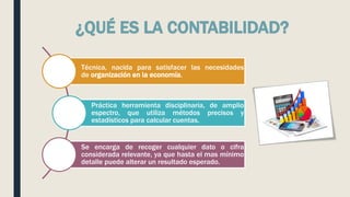 ¿QUÉ ES LA CONTABILIDAD?
Técnica, nacida para satisfacer las necesidades
de organización en la economía.
Práctica herramienta disciplinaria, de amplio
espectro, que utiliza métodos precisos y
estadísticos para calcular cuentas.
Se encarga de recoger cualquier dato o cifra
considerada relevante, ya que hasta el mas mínimo
detalle puede alterar un resultado esperado.
 