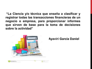 “La Ciencia y/o técnica que enseña a clasificar y
registrar todas las transacciones financieras de un
negocio o empresa, para proporcionar informes
que sirven de base para la toma de decisiones
sobre la actividad”
Ayaviri García Daniel
 