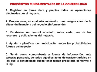 PROPÓSITOS FUNDAMENTALES DE LA CONTABILIDAD
1. Registrar en forma clara y precisa todas las operaciones
efectuadas por el negocio.
2. Proporcionar, en cualquier momento, una imagen clara de la
situación financiera del negocio. (Información)
3. Establecer un control absoluto sobre cada uno de los
recursos y obligaciones del negocio.
4. Ayudar a planificar con anticipación sobre las probabilidades
futuras del negocio.
5. Servir como comprobante y fuente de información, ante
terceras personas, de todos aquellos actos de carácter jurídico en
los que la contabilidad pueda tener fuerza probatoria conforme a
la ley.
 