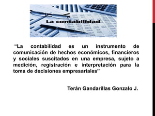 “La contabilidad es un instrumento de
comunicación de hechos económicos, financieros
y sociales suscitados en una empresa, sujeto a
medición, registración e interpretación para la
toma de decisiones empresariales”
Terán Gandarillas Gonzalo J.
 