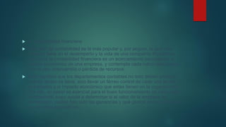  2. Contabilidad financiera
 Este tipo de contabilidad es la más popular y, por seguro, la que más
impacto tiene en el desempeño y la vida de una compañía. Podríamos
decir que la contabilidad financiera es un acercamiento panorámico al
estado económico de una empresa, y contempla cada rubro relacionado
con el uso, intercambio o pérdida de recursos.
 Esto significa que los departamentos contables no solo deben analizar
cuánto dinero se tiene, sino llevar un férreo control de cada una de las
actividades y el impacto económico que estas tienen en la organización.
Por ello, su papel es esencial para el buen funcionamiento de cada área
empresarial, pues ayuda a determinar si el valor de la empresa ha
aumentado, cuáles han sido las ganancias y qué gastos se han generado
en periodos específicos.
 