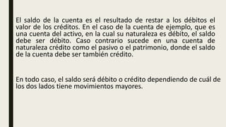 El saldo de la cuenta es el resultado de restar a los débitos el
valor de los créditos. En el caso de la cuenta de ejemplo, que es
una cuenta del activo, en la cual su naturaleza es débito, el saldo
debe ser débito. Caso contrario sucede en una cuenta de
naturaleza crédito como el pasivo o el patrimonio, donde el saldo
de la cuenta debe ser también crédito.
En todo caso, el saldo será débito o crédito dependiendo de cuál de
los dos lados tiene movimientos mayores.
 