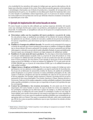 97
a la creatividad de los miembros del equipo de trabajo para que aporten alternativas a fin de
lograr una reducción constante de los costos. Estos esfuerzos pueden apoyarse en herramientas
y metodologías relacionadas con el diseño de producción y ensamble, de la inspección, de la
estandarización de partes, etc. Es también en esta última parte donde herramientas tales como
el costeo basado en actividades cobran importancia, pues en el proceso de mejora continua
los costos indirectos de la producción son los que deberán reducirse al mínimo en función de
su capacidad para crear valor.
4. Ejemplo de implantación del costeo basado en metas
El costeo basado en metas ha sido utilizado por muchas empresas alrededor del mundo
como una estrategia efectiva para costear sus productos, principalmente aquellos de nuevo
desarrollo. A continuación, se ejemplifican cada uno de los pasos de su implementación en la
industria automotriz.
a) Determinar cuáles son los requisitos del nuevo producto y su precio de venta.
En esta primera etapa, se analizan las necesidades de los clientes de la marca utilizando
las opiniones de sus clientes, estudios de mercado y análisis de los precios de productos
de marcas competidoras, para determinar qué tipo de automóvil demanda el mercado y a
qué precio.
b) Establecer el margen de utilidad deseado. De acuerdo con la estrategia de la empresa
y al nicho de mercado que el nuevo producto desea atacar se establece el margen de utilidad
que se desea obtener del nuevo automóvil. Por ejemplo, si el nuevo automóvil será del tipo
subcompacto y enfocado a un mercado de poder adquisitivo limitado, la marca probablemente
buscará seguir una estrategia de volumen con bajos márgenes de utilidad por unidad.
c) Establecer el costo meta del nuevo producto. En esta etapa se determina finalmente
el costo por unidad máximo aceptado. Esto es, al precio de venta del producto se resta-
rá el margen de utilidad deseado para llegar al costo de producción más alto que puede
tener el nuevo producto. De esta manera, si por ejemplo se desea que el nuevo automóvil
tenga un precio de $80000 y se desea un margen de utilidad de 7%, el costo meta será de
$74600 ($80000 que es el precio de venta menos $5600, que es la utilidad deseada por
cada unidad vendida).
d) Asignar tareas y desglosar actividades. En esta etapa los equipos de trabajo que antes
participaron con sus opiniones serán asignados a un aspecto particular de la producción.
En el caso de un fabricante de automóviles, la labor de diseño y de análisis de actividades
podrá desglosarse en un primer momento en varias actividades principales; de ahí, cada
equipo se dedicará a desglosar aún más las actividades de cada uno de los procesos que
le fueron asignados. Por ejemplo, podría separarse el diseño y la producción de un nuevo
automóvil en cinco áreas principales: Tren motriz, Interiores, Chasís, Sistema eléctrico y
Carrocería. Cada uno de los equipos asignados a sendas actividades analizará y determinará
todas aquellas actividades y recursos que se requerirán en la parte de la producción que
les corresponda.
e) Costear las actividades y los recursos necesarios. Es este punto uno de los más
importantes del costeo basado en metas. Es aquí en donde los costos son asignados a
las actividades realizadas por los diferentes equipos de trabajo y, en última instancia, al
producto final. La utilización del costeo basado en actividades resulta en esta etapa de
suma utilidad, pues ayuda a determinar de una manera más lógica los costos asignados a
cada actividad y, en su caso, pone de manifiesto aquellas actividades que eventualmente no
agregarán valor en el futuro. Este paso es sumamente delicado, sobre todo considerando
que 80% de los costos no pueden modificarse una vez que el producto ha entrado a la fase
de producción.20
20
Welfle Barbara y Keltyka Pamela, “Global Competition: A new challenge for management accountants”, The Ohio
CPA Journal, enero-marzo 2000.
G. las nuevas tendencias de los sistemas de costeo: Costeo basado en metas (targetcosting)
Formación (3)ok.indd 97 2/1/08 6:52:20 PM
www.FreeLibros.me
 