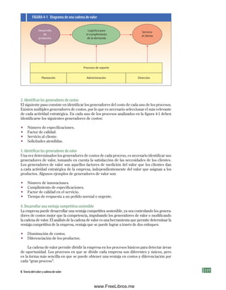 119
2. Identificar los generadores de costos
El siguiente paso consiste en identificar los generadores del costo de cada uno de los procesos.
Existen múltiples generadores de costos, por lo que es necesario seleccionar el más relevante
de cada actividad estratégica. En cada uno de los procesos analizados en la figura 4-1 deben
identificarse los siguientes generadores de costos:
• Número de especificaciones.
• Factor de calidad.
• Servicio al cliente.
• Solicitudes atendidas.
3. Identificar los generadores de valor
Una vez determinados los generadores de costos de cada proceso, es necesario identificar sus
generadores de valor, tomando en cuenta la satisfacción de las necesidades de los clientes.
Los generadores de valor son aquellos factores de medición del valor que los clientes dan
a cada actividad estratégica de la empresa, independientemente del valor que asignan a los
productos. Algunos ejemplos de generadores de valor son:
• Número de innovaciones.
• Cumplimiento de especificaciones.
• Factor de calidad en el servicio.
• Tiempo de respuesta a un pedido normal o urgente.
4. Desarrollar una ventaja competitiva sostenible
La empresa puede desarrollar una ventaja competitiva sostenible, ya sea controlando los genera-
dores de costos mejor que la competencia, impulsando los generadores de valor o modificando
la cadena de valor. El análisis de la cadena de valor es una herramienta que permite determinar la
ventaja competitiva de la empresa, ventaja que se puede lograr a través de dos enfoques:
• Disminución de costos.
• Diferenciación de los productos.
La cadena de valor permite dividir la empresa en los procesos básicos para detectar áreas
de oportunidad. Los procesos en que se divide cada empresa son diferentes y únicos, pero
es la forma más sencilla en que se puede obtener una ventaja en costos y diferenciación por
cada “gran proceso”.
Logística para
el cumplimiento
de la demanda
Desarrollo
de
productos
Servicio
al cliente
Procesos de soporte
Planeación Dirección
Administración
FIGuRa 4-1 Diagrama de una cadena de valor
B. teoría del valor y cadena de valor
Formación (4)ok.indd 119 2/1/08 6:52:52 PM
www.FreeLibros.me
 