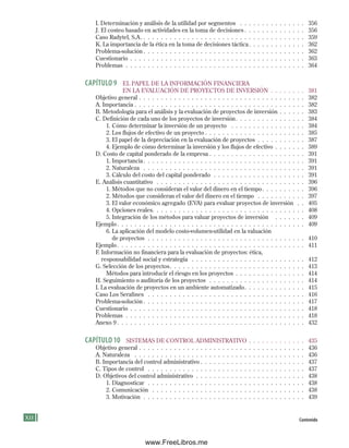 X Contenido
I. Determinación y análisis de la utilidad por segmentos . . . . . . . . . . . . . . . 356
J. El costeo basado en actividades en la toma de decisiones . . . . . . . . . . . . . . 356
Caso Radytel, S.A. . . . . . . . . . . . . . . . . . . . . . . . . . . . . . . . . . . . . . 359
K. La importancia de la ética en la toma de decisiones táctica . . . . . . . . . . . . . 362
Problema-solución . . . . . . . . . . . . . . . . . . . . . . . . . . . . . . . . . . . . . 362
Cuestionario . . . . . . . . . . . . . . . . . . . . . . . . . . . . . . . . . . . . . . . . 363
Problemas . . . . . . . . . . . . . . . . . . . . . . . . . . . . . . . . . . . . . . . . . 364
CAPÍtulO 9 EL PAPEL DE LA INFORMACIóN FINANCIERA
EN LA EVALuACIóN DE PROyECTOS DE INVERSIóN . . . . . . . . 381
Objetivo general . . . . . . . . . . . . . . . . . . . . . . . . . . . . . . . . . . . . . . 382
A. Importancia . . . . . . . . . . . . . . . . . . . . . . . . . . . . . . . . . . . . . . . 382
B. Metodología para el análisis y la evaluación de proyectos de inversión . . . . . . 383
C. Definición de cada uno de los proyectos de inversión. . . . . . . . . . . . . . . . 384
1. Cómo determinar la inversión de un proyecto . . . . . . . . . . . . . . . . . 384
2. Los flujos de efectivo de un proyecto . . . . . . . . . . . . . . . . . . . . . . . 385
3. El papel de la depreciación en la evaluación de proyectos . . . . . . . . . . . 387
4. Ejemplo de cómo determinar la inversión y los flujos de efectivo . . . . . . . 389
D. Costo de capital ponderado de la empresa . . . . . . . . . . . . . . . . . . . . . . 391
1. Importancia . . . . . . . . . . . . . . . . . . . . . . . . . . . . . . . . . . . . . 391
2. Naturaleza . . . . . . . . . . . . . . . . . . . . . . . . . . . . . . . . . . . . . 391
3. Cálculo del costo del capital ponderado . . . . . . . . . . . . . . . . . . . . . 391
E. Análisis cuantitativo . . . . . . . . . . . . . . . . . . . . . . . . . . . . . . . . . . 396
1. Métodos que no consideran el valor del dinero en el tiempo. . . . . . . . . . 396
2. Métodos que consideran el valor del dinero en el tiempo . . . . . . . . . . . 397
3. El valor económico agregado (EVA) para evaluar proyectos de inversión . . 405
4. Opciones reales. . . . . . . . . . . . . . . . . . . . . . . . . . . . . . . . . . . 408
5. Integración de los métodos para valuar proyectos de inversión . . . . . . . 409
Ejemplo. . . . . . . . . . . . . . . . . . . . . . . . . . . . . . . . . . . . . . . . . . . 409
6. La aplicación del modelo costo-volumen-utilidad en la valuación
de proyectos . . . . . . . . . . . . . . . . . . . . . . . . . . . . . . . . . . . . 410
Ejemplo. . . . . . . . . . . . . . . . . . . . . . . . . . . . . . . . . . . . . . . . . . . 411
F. Información no financiera para la evaluación de proyectos: ética,
responsabilidad social y estrategia . . . . . . . . . . . . . . . . . . . . . . . . . . 412
G. Selección de los proyectos. . . . . . . . . . . . . . . . . . . . . . . . . . . . . . . 413
Métodos para introducir el riesgo en los proyectos . . . . . . . . . . . . . . . . 414
H. Seguimiento o auditoría de los proyectos . . . . . . . . . . . . . . . . . . . . . . 414
I. La evaluación de proyectos en un ambiente automatizado. . . . . . . . . . . . . . 415
Caso Los Serafines . . . . . . . . . . . . . . . . . . . . . . . . . . . . . . . . . . . . 416
Problema-solución . . . . . . . . . . . . . . . . . . . . . . . . . . . . . . . . . . . . . 417
Cuestionario . . . . . . . . . . . . . . . . . . . . . . . . . . . . . . . . . . . . . . . . 418
Problemas . . . . . . . . . . . . . . . . . . . . . . . . . . . . . . . . . . . . . . . . . 418
Anexo 9 . . . . . . . . . . . . . . . . . . . . . . . . . . . . . . . . . . . . . . . . . . . 432
CAPÍtulO 10 SISTEMAS DE CONTROL ADMINISTRATIVO . . . . . . . . . . . . . 435
Objetivo general . . . . . . . . . . . . . . . . . . . . . . . . . . . . . . . . . . . . . . 436
A. Naturaleza . . . . . . . . . . . . . . . . . . . . . . . . . . . . . . . . . . . . . . . 436
B. Importancia del control administrativo . . . . . . . . . . . . . . . . . . . . . . . . 437
C. Tipos de control . . . . . . . . . . . . . . . . . . . . . . . . . . . . . . . . . . . . 437
D. Objetivos del control administrativo . . . . . . . . . . . . . . . . . . . . . . . . . 438
1. Diagnosticar . . . . . . . . . . . . . . . . . . . . . . . . . . . . . . . . . . . . 438
2. Comunicación . . . . . . . . . . . . . . . . . . . . . . . . . . . . . . . . . . . 438
3. Motivación . . . . . . . . . . . . . . . . . . . . . . . . . . . . . . . . . . . . . 439
Preliminares.indd 12 2/6/08 10:03:18 AM
www.FreeLibros.me
 