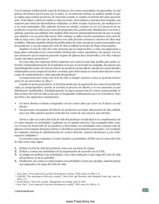 127
Con el enfoque tradicional de toma de decisiones, los costos sumergidos son ignorados, lo cual
genera decisiones incorrectas; por lo tanto, se recomienda realizar un análisis similar al que
se utiliza para evaluar proyectos de inversión cuando se emplea el método del valor presente
neto. Si los flujos o ahorros traídos a valor presente, descontados a una tasa determinada, son
mayores que todos los desembolsos realizados, se debe aceptar el proyecto, sin analizar si es
o no costo sumergido. Ello, aplicado al tema en estudio, consiste en ver si el proyecto de un
producto y su precio cubren los costos de preproducción, producción, distribución y servicio y,
además, generan una utilidad. Este análisis debe hacerse independientemente de que se tenga
que adquirir o no un activo fijo nuevo. Este enfoque se aplica mucho a productos cuyo ciclo de
vida es muy corto. Este tipo de productos son cada día más comunes y muchos de ellos muy
rentables. Además, también elimina la problemática de cómo asociar los costos sumergidos con
los productos o con las etapas del ciclo de vida al utilizar la técnica de flujos descontados.
Analizar el ciclo de vida del costo fomenta que la empresa lleve a cabo una planeación a
largo plazo enfocada en los costos totales (incluyendo costos operativos y de apoyo), a la vez
que promueve que la empresa aumente el gasto de planeación y desarrollo y, con ello, reduzca
costos operativos posteriores.8
En estos días, las empresas deben mantener sus costos lo más bajo posible para poder so-
brevivir, independientemente de la industria en la que se encuentre la compañía. Incorporar una
metodología del costeo del ciclo de vida de un producto va más allá de calcular los costos iniciales
relacionados con la compra de un bien o servicio, pues debe tomar en cuenta otros factores como
costos de mantenimiento y vida esperada del producto.9
La importancia del costeo del ciclo de vida es simple: muchos costos se generan incluso
antes de ser incurridos en ellos.10
Cuando se gesta un producto, se ha demostrado que la mayoría de los costos de producirlo
están ya comprometidos cuando se termina el proceso de diseño y en ese momento ya son
difícilmente modificables. Paradójicamente, la mayor proporción de costos comprometido se
dan en fases del ciclo de vida en las que se ha gastado relativamente poco en el producto. Esto
nos lleva a las siguientes conclusiones:
• Un buen diseño es barato comparado con los costos altos que tiene en el futuro un mal
diseño.
• Las personas encargadas del diseño de productos necesitan información de alta calidad,
pues soy ellos quienes pueden controlar los costos de una manera más efectiva.
Llevar a cabo un costeo del ciclo de vida del producto resulta fácil si se complementa con
el costeo basado en actividades, explicado en el capítulo anterior. Una compañía debe cono-
cer el costo de desarrollo de un producto y determinar sus actividades más costosas a fin de
planear el desempeño financiero futuro e identificar mejoramientos potenciales. Un resultado
de cualquier sistema de administración de costos eficiente: mejores decisiones y, por ende,
mayores utilidades.11
La mecánica para conjuntar el costeo basado en actividades (CBA) con el costeo del ciclo
de vida sería como sigue:
1. Definir el ciclo de vida del producto como una sucesión de etapas.
2. Definir y costear las actividades de la organización de acuerdo con el CBA.
3. Se asigna un atributo a las actividades, cuyo valor indicará en qué etapa del ciclo de vida
del producto se da la actividad.
4. Finalmente, los costos no relacionados con actividades (como por ejemplo, materia prima)
son asignados a la etapa del ciclo de vida.
8
Lobo, Yane, “A new approach to product development costing”, CMA, marzo de 1998, p. 15.
9
CSAESH, “The advantages of life-cycle costing”, Chain Store Age Executive with Shopping Center Age, mayo de
1995, p. 10.
10
Booth, Rupert, “Life-cycle costing”, Management Accounting, junio de 1994.
11
Lobo, Yane, “A new approach to product development costing”, CMA, marzo de 1998, p. 15.
C. Ciclo de vida del costo
Formación (4)ok.indd 127 2/1/08 6:53:04 PM
www.FreeLibros.me
 