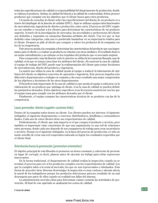 137
todas las especificaciones de calidad es responsabilidad del departamento de producción, donde
se elabora el producto. Ambas, la calidad del diseño y la calidad de conformidad, deben proveer
productos que cumplan con los objetivos que el cliente busca para estos productos.
Un modo de escuchar al cliente sobre las especificaciones del diseño de un producto es a
través del despliegue de la función de calidad (DFC). Aquí se utilizan equipos interfuncionales
de mercadotecnia, ingeniería de diseño y producción, entre otros. El proceso del DFC empie-
za con estudiar y escuchar a los clientes para determinar las características de un producto
superior. A través de la investigación de mercados, las necesidades y preferencias del cliente
son definidas y separadas en categorías llamadas atributos del cliente. Una vez que se han
definido estas categorías, cada una es ponderada basándose en su importancia relativa para
el cliente. Después se pide al cliente que compare y valore los productos de la compañía con
los de la competencia.
Este proceso ayuda a la compañía a determinar las características del producto que son impor-
tantes para el cliente y a evaluar su producto en relación con otros similares. El resultado final es
un mejor entendimiento y un enfoque en los requisitos del producto que es necesario mejorar.
Para comprender más fácilmente todo lo anterior se utiliza la herramienta llamada casa de
calidad, en la que se toman como base los atributos del cliente. Al construir la casa de calidad,
el equipo de trabajo del DFC puede usar la realimentación del cliente para tomar decisiones
de mercadotecnia, diseño del producto e ingeniería.
La matriz que utiliza la casa de calidad ayuda al equipo a traducir la información de atri-
butos del cliente en objetivos concretos de operación e ingeniería. Este proceso impulsa a los
diferentes departamentos a trabajar en conjunto y da como resultado una mejor comprensión
de los objetivos y decisiones de los otros departamentos.
El beneficio más importante de la casa de calidad es que ayuda al equipo a enfocarse en la
elaboración de un producto que satisfaga al cliente. Con la casa de calidad se pueden definir
los parámetros deseados. Estos objetivos específicos (con frecuencia numéricos) son los que
el equipo toma para cumplir con los atributos deseados por el cliente.
Finalmente, el equipo compara las características técnicas de su producto con las de la
competencia.
lazos proveedor-cliente (supplier-customerlinks)
Dentro de la compañía todos tienen un cliente. Los clientes pueden ser internos: el siguiente
trabajador, el siguiente departamento; o externos: distribuidores, detallistas y consumidores
finales. Cada uno de estos clientes tiene sus requerimientos de calidad.
Evidentemente, el cliente que más importa es el que compra el producto o servicio, pero
también es importante estar conscientes de que una organización es una red de relaciones
entre personas, donde cada uno depende de sus compañeros de trabajo para crear un producto
o servicio. Pensar en el siguiente trabajador, en la línea del proceso de producción, es sólo un
modo sencillo de crear una red cooperativa enfocada en lograr los resultados requeridos por
el cliente final.
orientación hacia la prevención (preventionorientation)
El objetivo principal de esta filosofía es promover un deseo constante y coherente de prevenir
en lugar de corregir, es decir, planear antes de ejecutar un trabajo para evitar reprocesos
innecesarios.
En la forma tradicional, el departamento de calidad realiza la inspección cuando ya se
terminó el proceso para ver si los productos cumplen con los requerimientos de calidad. Los
que lo cumplen salen a la venta al mercado; los que no son reprocesados o eliminados. Esta
forma de proceder tiene diversas desventajas: la inspección es muy costosa y además afecta
la moral de los trabajadores porque los productos defectuosos parecen resultado de un mal
desempeño por parte de ellos cuando en realidad son fallas del sistema.
La administración necesita cifras para determinar cuánto costarán las actividades de pre-
vención. Al final de este apartado se analizarán los costos de calidad.
F. Costos de calidad
Formación (4)ok.indd 137 2/1/08 6:53:08 PM
www.FreeLibros.me
 