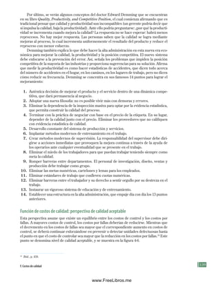 139
Por último, se verán algunos conceptos del doctor Edward Demming que se encuentran
en su libro Quality, Productivity, and Competitive Position, el cual comienza afirmando que es
tradicional pensar que calidad y productividad son incompatibles (un gerente podría decir que
si impulsa la calidad, baja la productividad). Ante ello podría preguntarse: ¿por qué la producti-
vidad se incrementa cuando mejora la calidad? La respuesta no se hace esperar: habrá menos
reprocesos. No hay mejor respuesta. Las personas saben que la calidad se logra mediante
mejoras al proceso, lo cual incrementa uniformemente el resultado del producto y reduce el
reproceso con menor esfuerzo.
Demming también explica lo que debe hacer la alta administración en esta nueva era eco-
nómica para mejorar la calidad, la productividad y la posición competitiva. El nuevo sistema
debe enfocarse a la prevención del error. Así, señala los problemas que impiden la posición
competitiva de la mayoría de las industrias y proporciona sugerencias para su solución. Afirma
que medir la productividad es como hacer estadísticas de accidentes, que dicen todo acerca
del número de accidentes en el hogar, en los caminos, en los lugares de trabajo, pero no dicen
cómo reducir su frecuencia. Demming se concentra en sus famosos 14 puntos para lograr el
mejoramiento:
1. Auténtica decisión de mejorar el producto y el servicio dentro de una dinámica compe-
titiva, que dará permanencia al negocio.
2. Adoptar una nueva filosofía: no es posible vivir más con demoras y errores.
3. Eliminar la dependencia de la inspección masiva para optar por la evidencia estadística,
que permita construir la calidad del proceso.
4. Terminar con la práctica de negociar con base en el precio de la etiqueta. En su lugar,
depender de la calidad junto con el precio. Eliminar los proveedores que no califiquen
con evidencia estadística de calidad.
5. Desarrollo constante del sistema de producción y servicios.
6. Implantar métodos modernos de entrenamiento en el trabajo.
7. Crear métodos modernos de supervisión. La responsabilidad del supervisor debe diri-
girse a acciones inmediatas que provoquen la mejora continua a través de la ayuda de
los operarios ante cualquier eventualidad que se presente en el trabajo.
8. Eliminar el miedo de los trabajadores para que puedan trabajar teniendo siempre como
meta la calidad.
9. Romper barreras entre departamentos. El personal de investigación, diseño, ventas y
producción debe trabajar como grupo.
10. Eliminar las metas numéricas, cartelones y lemas para los empleados.
11. Eliminar estándares de trabajo que conlleven cuotas numéricas.
12. Eliminar barreras entre el trabajador y su derecho a sentir orgullo por su destreza en el
trabajo.
13. Instaurar un vigoroso sistema de educación y de entrenamiento.
14. Establecer una estructura en la alta administración, que empuje día con día los 13 puntos
anteriores.
Función de costos de calidad: perspectiva de calidad aceptable
Esta perspectiva asume que existe un equilibrio entre los costos de control y los costos por
fallas. A mayores costos de control, los costos por fallas deberían de reducirse. Mientras que
el decremento en los costos de fallas sea mayor que el correspondiente aumento en costos de
control, se deberá continuar esforzándose en prevenir o detectar unidades defectuosas hasta
el punto en que el costo de controlar sea mayor que la reducción en los costos por fallas.16
Este
punto se denomina nivel de calidad aceptable, y se muestra en la figura 4-6.
F. Costos de calidad
16
Ibid., p. 439.
Formación (4)ok.indd 139 2/1/08 6:53:09 PM
www.FreeLibros.me
 