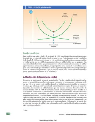 140 Capítulo 4 Filosofías administrativas contemporáneas
Modelo cero defectos
Este modelo, aparecido a finales de la década de 1970, hizo hincapié en que existía un costo-
beneficio alto en reducir la producción defectuosa a cero. Posteriormente, se dio a mediados
de la década de 1980 un nuevo enfoque en este sentido denominado modelo robusto de calidad,
el cual proponía que se establecieran características de calidad total y que se apegara a ella,
subestimando los beneficios que pudieran proveer esfuerzos adicionales en control de calidad
y prevención de errores. Sin embargo, esta perspectiva se ha suavizado en los últimos años,
pues se ha demostrado que aumentar los costos de prevención y control trae consigo un mayor
índice de calidad en los productos y que, al paso del tiempo, tales costos se reducirán una vez
que el grado óptimo de calidad se ha alcanzado.17
2. Clasificación de los costos de calidad
Lo que no se puede medir no puede ser mejorado. Por ello, esta filosofía de calidad total se
apoya en la estadística como herramienta para promover el mejoramiento continuo y verifi-
car que éste se produzca en la realidad. Cuando se habla de costos de calidad se requieren
reportes, que informen con frecuencia a la administración acerca del descenso de los costos
de calidad. Los expertos en calidad afirman que hay muchas empresas donde los costos de
calidad alcanzan entre 25 y 30% de las ventas, cuando el benchmarking no debe exceder de 2
o 3% respecto a las ventas. En este apartado se analizarán los diferentes conceptos de costos
de calidad, así como los reportes que deben generarse sobre estos costos para propiciar el
mejoramiento continuo y con ello lograr empresas más rentables y líquidas. Los costos de
calidad son los que se relacionan con la medición de la calidad. Estos costos se integran tanto
a los costos directos de calidad como a los costos ocultos en que se incurre para cumplir con
las especificaciones de los productos o servicios demandados. De lo anterior se puede des-
prender que los costos de calidad están relacionados con la creación, identificación, reparación
y prevención de defectos.
17
Idem.
Costos
totales
de calidad
Costos
por fallas
Nivel de calidad
aceptable
Costos por
prevención
de defectos
% de defectos
$
FIGuRa 4-6 Nivel de calidad aceptable
Formación (4)ok.indd 140 2/1/08 6:53:09 PM
www.FreeLibros.me
 