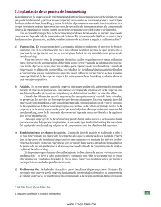 147
3. Implantación de un proceso de benchmarking
La implantación de un proceso de benchmarking dentro de las organizaciones debe iniciar con una
pregunta fundamental: ¿qué buscamos comparar? Como antes se mencionó, existen cuatro tipos
fundamentales de benchmarking, y antes de iniciar el proceso es necesario tener una idea clara
de qué deseamos mejorar (procesos internos, la operación de la empresa frente a la competencia
directa, la organización misma contra las mejores organizaciones del sector o del mundo).
Una vez establecido qué tipo de benchmarking se desea llevar a cabo, se inicia el proceso de
comparación dependiendo de la naturaleza del mismo. Tal proceso puede dividirse en cuatro fases
fundamentales: planeación, análisis, establecimiento de acciones a seguir y realimentación.25
a) Planeación. En esta primera fase la compañía inicia formalmente el proceso de bench-
marking. En él, la organización hace una última revisión acerca de qué segmento o
proceso de su operación —o de su estrategia— habrá de ser sometida a un proceso de
benchmarking.
Una vez hecho esto, la compañía identifica cuáles organizaciones serán utilizadas
para el proceso de comparación, determina cómo será recabada la información necesa-
ria e inicia el proceso de recolección de datos para el proceso de benchmarking. Cuando la
empresa no es altamente competitiva, los estudios de benchmarking usualmente tienden
a concentrarse en sus competidores directos en un esfuerzo por acercarse a ellos. Cuando
la competitividad de la empresa mejora, los esfuerzos de benchmarking tenderán a buscar
una ventaja competitiva.
b) Análisis. Es en este punto cuando la empresa sintetiza y analiza toda la información recabada
durante el proceso de planeación. En esta fase se compara la información de la empresa con
los datos obtenidos de las otras compañías y se determinan las diferencias entre ellos.
Cuando las diferencias entre la empresa y las compañías meta han sido determinadas,
se proyectan los niveles de desempeño que desean alcanzarse. En esta segunda fase del
proceso de benchmarking, es de suma importancia la comunicación con el recurso humano
de la organización. El benchmarking implica un cambio en la cultura de trabajo dentro de la
empresa y es de suma importancia que el personal adquiera el compromiso con los retos del
benchmarking, pues de lo contrario el proceso no lograría nunca ser llevado a la siguiente
fase de su implantación.
Dado que un proyecto de benchmarking puede durar varios meses o incluso años hasta
que se encuentre listo para ser implantado, es necesario que la administración y los miembros
del equipo de benchmarking adquieran el compromiso con los objetivos del proyecto.
c) Establecimiento de planes de acción. Cuando la fase de análisis se ha llevado a cabo y
se han determinado los niveles de desempeño a los que la empresa desea llegar, la tercera
fase del proceso de benchmarking consiste precisamente en traducir los niveles de des-
empeño deseados en metas específicas que sirvan de base para la creación e implantación
de planes de acción particulares al área o proceso dentro de la compañía para la cual se
realizó el benchmarking.
Es importante que durante el establecimiento de los planes de acción —y su posterior
implantación— se lleve a cabo un monitoreo constante con el fin de asegurar que se están
obteniendo los resultados deseados y, en su caso, hacer las modificaciones pertinentes
para que tales resultados puedan alcanzarse.
d) Realimentación. Se ha hecho hincapié en que el benchmarking es un proceso dinámico. Es
necesario que una vez que la empresa ha alcanzado los resultados deseados, se comprometa
a realizar un proceso de mantenimiento encaminado a la mejora continua, tanto prestando
25
Sik Wah, Fong y Cheng, Eddie, Ibid.
G. Compararse con el mejor: el proceso de benchmarking
Formación (4)ok.indd 147 2/1/08 6:53:12 PM
www.FreeLibros.me
 