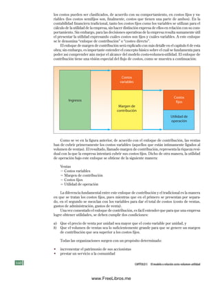 160 Capítulo 5 El modelo o relación costo-volumen-utilidad
los costos pueden ser clasificados, de acuerdo con su comportamiento, en costos fijos y va-
riables (los costos semifijos son, finalmente, costos que tienen una parte de ambos). En la
contabilidad financiera tradicional, tanto los costos fijos como los variables se utilizan para el
cálculo de la utilidad de la empresa, sin hacer distinción expresa de ellos en relación con su com-
portamiento. Sin embargo, para las decisiones operativas de la empresa resulta sumamente útil
el presentar la utilidad expresando cuáles costos son fijos y cuáles variables. A este enfoque
se le denomina “enfoque de contribución” o “costeo directo”.
El enfoque de margen de contribución será explicado con más detalle en el capítulo 6 de esta
obra; sin embargo, es importante entender el concepto básico sobre el cuál se fundamenta para
poder así comprender aún mejor el alcance del modelo costo-volumen-utilidad. El enfoque de
contribución tiene una visión especial del flujo de costos, como se muestra a continuación:
Ingresos
Margen de
contribución
Costos
variables
Utilidad de
operación
Costos
fijos
Como se ve en la figura anterior, de acuerdo con el enfoque de contribución, las ventas
han de cubrir primeramente los costos variables (aquellos que están íntimamente ligados al
volumen de ventas). El resultado, llamado margen de contribución, representa la riqueza resi-
dual con la que la empresa intentará cubrir sus costos fijos. Dicho de otra manera, la utilidad
de operación bajo este enfoque se obtiene de la siguiente manera:
Ventas
2 Costos variables
5 Margen de contribución
2 Costos fijos
5 Utilidad de operación
La diferencia fundamental entre este enfoque de contribución y el tradicional es la manera
en que se tratan los costos fijos, pues mientras que en el primero se presentan por separa-
do, en el segundo se mezclan con los variables para dar el total de costos (costo de ventas,
gastos de administración, gastos de venta).
Una vez comentado el enfoque de contribución, es fácil entender que para que una empresa
logre obtener utilidades, se deben cumplir dos condiciones:
a) Que el precio de venta por unidad sea mayor que el costo variable por unidad, y
b) Que el volumen de ventas sea lo suficientemente grande para que se genere un margen
de contribución que sea superior a los costos fijos.
Todas las organizaciones surgen con un propósito determinado:
• incrementar el patrimonio de sus accionistas
• prestar un servicio a la comunidad
Formación (5)ok.indd 160 2/1/08 6:54:03 PM
www.FreeLibros.me
 