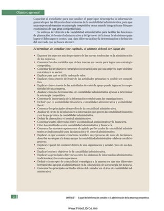CAPÍTULO 1 El papel de la información contable en la administración de las empresas competitivas
Objetivo general
Capacitar al estudiante para que analice el papel que desempeña la información
generada por las diferentes herramientas de la contabilidad administrativa, para que
una empresa determine su estrategia competitiva en un mundo integrado por bloques
económicos de una gran competitividad.
Se subraya lo referente a la contabilidad administrativa para facilitar las funciones
de planeación, del control administrativo y del proceso de la toma de decisiones para
lograr el liderazgo en costos, una clara diferenciación y la determinación o definición
del mercado que se busca atender.
Al terminar de estudiar este capítulo, el alumno deberá ser capaz de:
• Exponer los aspectos más importantes de las nuevas tendencias en la administración
de los negocios.
• Comentar las dos variables que deben tenerse en cuenta para lograr una estrategia
competitiva.
• Comentar los tres factores estratégicos necesarios para que una empresa logre ubicarse
con éxito en su sector.
• Explicar para qué es útil la cadena de valor.
• Explicar cómo a través del valor de las actividades primarias es posible ser competi-
tivo.
• Explicar cómo a través de las actividades de valor de apoyo puede lograrse la compe-
titividad de una empresa.
• Analizar cómo las herramientas de contabilidad administrativa ayudan a determinar
la estrategia competitiva.
• Comentar la importancia de la información contable para las organizaciones.
• Definir qué es contabilidad financiera, contabilidad administrativa y contabilidad
fiscal.
• Comentar los principales desarrollos de la contabilidad administrativa.
• Analizar el efecto de la inflación en la información que genera la contabilidad financiera
y en la que produce la contabilidad administrativa.
• Definir la planeación y el control administrativo.
• Comentar cuatro diferencias entre la contabilidad administrativa y la financiera.
• Citar dos similitudes entre contabilidad administrativa y financiera.
• Comentar las razones expuestas en el capítulo por las cuales la contabilidad adminis-
trativa es indispensable para la planeación y el control administrativo.
• Explicar en qué consiste el método científico en el proceso de toma de decisiones,
describir sus etapas y la forma en que la contabilidad administrativa colabora con dicho
proceso.
• Explicar el papel del contador dentro de una organización y señalar cinco de sus fun-
ciones.
• Explicar los cinco objetivos de la contabilidad administrativa.
• Explicar las principales diferencias entre los sistemas de información administrativa
tradicionales y los contemporáneos.
• Definir el concepto de contabilidad estratégica y la manera en que sus diferentes
herramientas apoyan al administrador en la consecución de la estrategia del negocio.
• Comentar las principales actitudes éticas del contador en el área de contabilidad ad-
ministrativa.
Formación (1)ok.indd 2 2/1/08 6:50:07 PM
www.FreeLibros.me
 