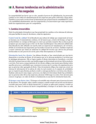 A. Nuevas tendencias en la administración
de los negocios
La competitividad tan fuerte que se vive, aunada al proceso de globalización, ha provocado
cambios en los estilos de administración de las empresas para poder sobrevivir a largo plazo.
También es necesario reestructurar la información que proporciona la contabilidad de costos
y la contabilidad administrativa, ante las reingenierías y reconversiones que están experimen-
tando las organizaciones para ser competitivas.
1. Cambios irreversibles
Entre los principales detonadores que han propiciado los cambios en los sistemas de informa-
ción para facilitar la toma de decisiones, están los siguientes:
Control total de calidad Es la filosofía de una cultura de trabajo que compromete al recur-
so humano con el mejoramiento continuo, de tal manera que, a través del tiempo, se logre la
productividad y se consiga un liderazgo en costos que permita competir. Hoy en día no puede
aceptarse que una empresa que se dice ser de clase mundial ignore esta cultura de calidad total.
Esta filosofía ha sido utilizada con mucho éxito en empresas de manufactura y de servicios,
debido al crecimiento tan importante que ha tenido el sector de servicios. También empiezan
a usarse sistemas que tratan de uniformar la calidad del servicio que ofrecen las personas
involucradas en este proceso de servir, para evitar discrepancias en el mismo.
Orientación hacia los clientes Las últimas décadas se han caracterizado por una fuerte
disposición a escuchar al cliente, de tal manera que se le ofrezcan productos y servicios que
lo satisfagan plenamente. Ello se logra cuando el cliente determina si el producto o servicio
ofrecido le proporciona un valor, que justifica pagar un determinado precio por dicho producto
o servicio. Este nuevo comportamiento de los clientes obliga a estar atento para eliminar todos
aquellos procesos o actividades que consumen recursos que le cuestan a la organización pero
que no generan valor agregado al cliente. Esta circunstancia obliga a las empresas a tener un
sistema de información de la cadena de valor, la cual consiste en el conjunto de actividades
que se requieren para diseñar, producir, vender y entregar productos o servicios a los clientes.
Analizar cada una de estas etapas o procesos con objeto de determinar dónde hay actividades
que no generan valor, lleva a las empresas a alcanzar el liderazgo en costos. Este ejercicio para
conocer si agrega o no valor al cliente se fundamenta en una fuerte orientación hacia éste.
El tiempo como factor clave El tiempo es la variable más relevante para el proceso de toma
de decisiones. Por ejemplo, saber cuándo comprar y cuándo vender una acción son decisiones
cruciales para tener éxito en dicha transacción. Lo mismo se aplica para comprar y vender un
terreno, etc. Ante el entorno de fuerte competitividad, el tiempo es un factor clave en cada
FIGURA 1-1 Factores de cambio en los sistema de información de la toma de decisiones
Factores de cambio
A. Nuevas tendencias en la administración de los negocios
Control de
calidad
Orientación hacia
los clientes
Tiempo
Formación (1)ok.indd 3 2/1/08 6:50:08 PM
www.FreeLibros.me
 